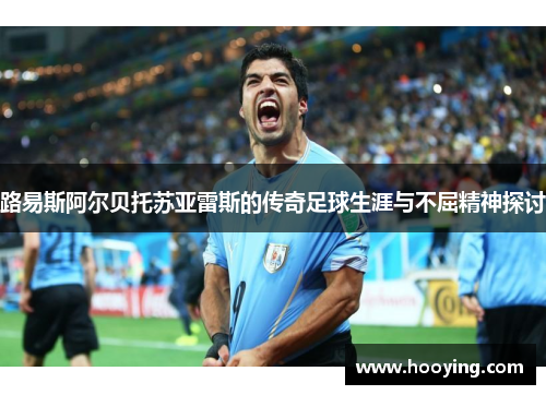 路易斯阿尔贝托苏亚雷斯的传奇足球生涯与不屈精神探讨