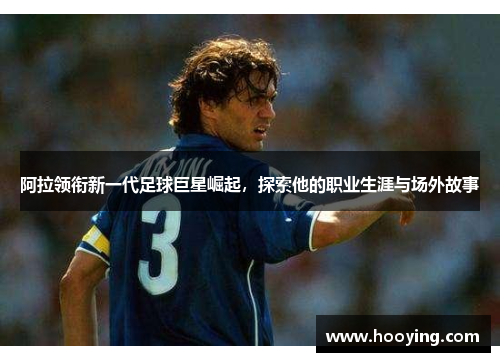 阿拉领衔新一代足球巨星崛起，探索他的职业生涯与场外故事