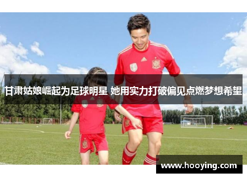 甘肃姑娘崛起为足球明星 她用实力打破偏见点燃梦想希望
