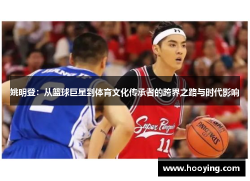 姚明登：从篮球巨星到体育文化传承者的跨界之路与时代影响