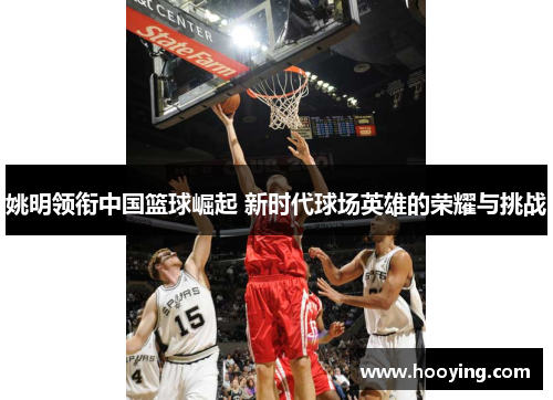 姚明领衔中国篮球崛起 新时代球场英雄的荣耀与挑战
