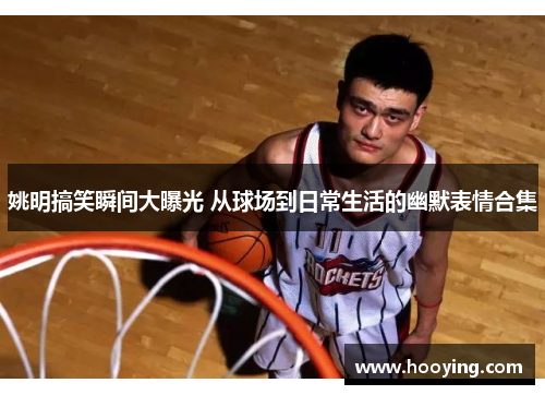 姚明搞笑瞬间大曝光 从球场到日常生活的幽默表情合集