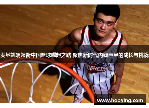 麦基姚明领衔中国篮球崛起之路 聚焦新时代内线巨星的成长与挑战