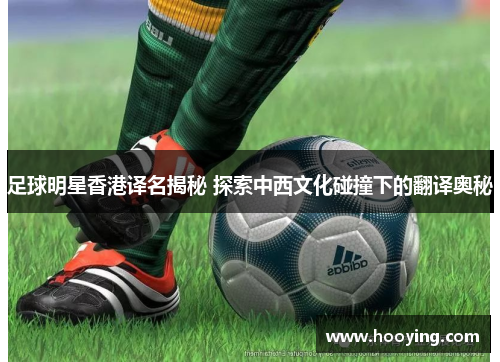 足球明星香港译名揭秘 探索中西文化碰撞下的翻译奥秘