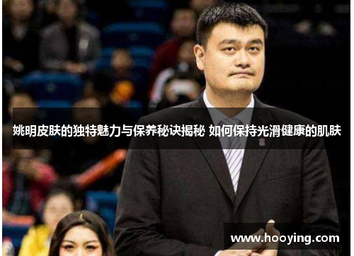 姚明皮肤的独特魅力与保养秘诀揭秘 如何保持光滑健康的肌肤