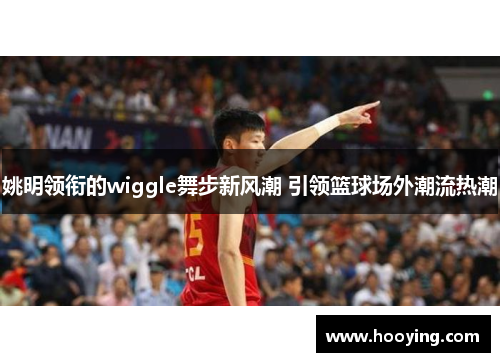 姚明领衔的wiggle舞步新风潮 引领篮球场外潮流热潮