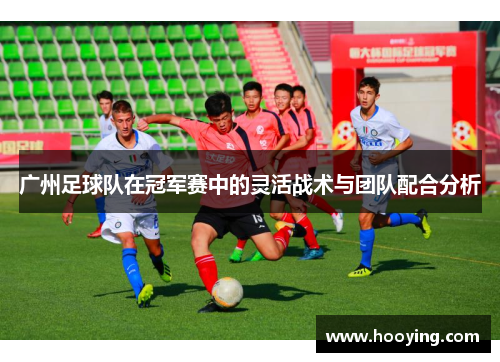 广州足球队在冠军赛中的灵活战术与团队配合分析
