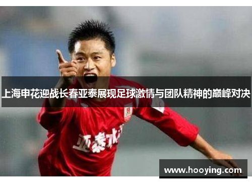 上海申花迎战长春亚泰展现足球激情与团队精神的巅峰对决