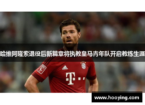 哈维阿隆索退役后新篇章将执教皇马青年队开启教练生涯