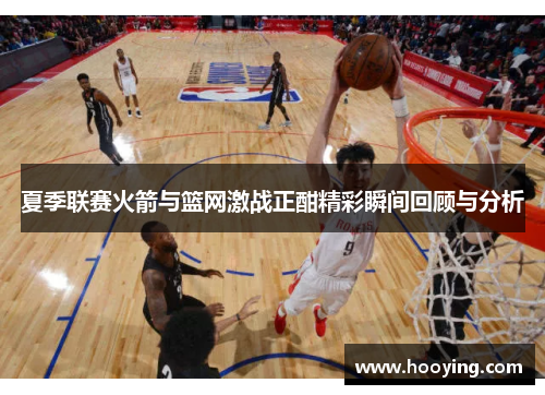 夏季联赛火箭与篮网激战正酣精彩瞬间回顾与分析