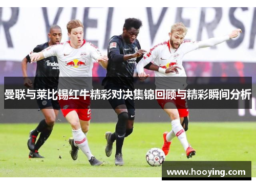 曼联与莱比锡红牛精彩对决集锦回顾与精彩瞬间分析