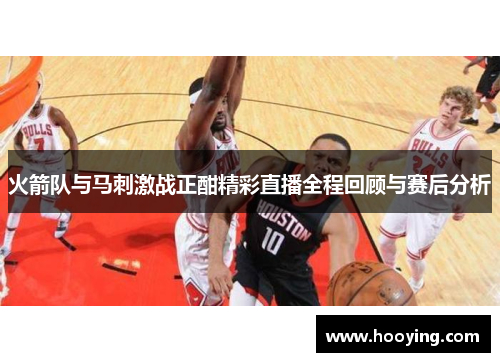 火箭队与马刺激战正酣精彩直播全程回顾与赛后分析